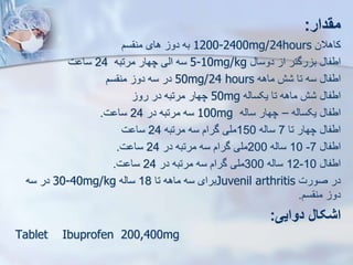 ‫مقدار‬
:
‫کاهالن‬
1200-2400mg/24hours
‫به‬
‫دو‬
‫های‬
‫سم‬ ‫من‬
‫اطفا‬
‫رگتر‬ ‫ب‬
‫ا‬
‫دوسا‬
5-10mg/kg
‫سه‬
‫ایی‬
‫چهار‬
‫مرتبه‬
24
‫ت‬ ‫سا‬
‫اطفا‬
‫سه‬
‫تا‬
‫ش‬
‫ماهه‬
50mg/24 hours
‫در‬
‫سه‬
‫دو‬
‫سم‬ ‫من‬
‫یکسایه‬ ‫تا‬ ‫ماهه‬ ‫ش‬ ‫اطفا‬
50mg
‫رو‬ ‫در‬ ‫مرتبه‬ ‫چهار‬
‫یکسایه‬ ‫اطفا‬
–
‫سایه‬ ‫چهار‬
100mg
‫در‬ ‫مرتبه‬ ‫سه‬
24
‫ت‬ ‫سا‬
.
‫تا‬ ‫چهار‬ ‫اطفا‬
7
‫سایه‬
150
‫مرتبه‬ ‫سه‬ ‫گرام‬ ‫ملی‬
24
‫ت‬ ‫سا‬
‫اطفا‬
7
-
10
‫سایه‬
200
‫در‬ ‫مرتبه‬ ‫سه‬ ‫گرام‬ ‫ملی‬
24
‫ت‬ ‫سا‬
.
‫اطفا‬
10
-
12
‫سایه‬
300
‫در‬ ‫مرتبه‬ ‫سه‬ ‫گرام‬ ‫ملی‬
24
‫ت‬ ‫سا‬
.
‫صورت‬ ‫در‬
Juvenil arthritis
‫تا‬ ‫ماهه‬ ‫سه‬ ‫برای‬
18
‫سایه‬
30-40mg/kg
‫سه‬ ‫در‬
‫سم‬ ‫من‬ ‫دو‬
.
‫دوایی‬ ‫اشکال‬
:
Tablet Ibuprofen 200,400mg
 