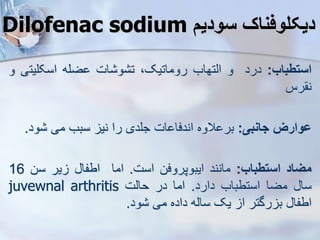 Dilofenac sodium ‫سودی‬ ‫دیکلوفناک‬
‫استطباب‬
:
‫درد‬
‫و‬
‫ایتهاب‬
،‫روماتیک‬
‫ات‬ ‫و‬ ‫ت‬
‫ضله‬
‫اسکلیت‬
‫ی‬
‫و‬
‫رس‬ ‫ن‬
‫ووارز‬
‫جانبی‬
:
‫الوه‬ ‫بر‬
‫ات‬ ‫اندفا‬
‫جلدی‬
‫را‬
‫نی‬
‫سبب‬
‫می‬
‫ود‬
.
‫میاد‬
‫استطباب‬
:
‫مانند‬
‫ایبوپروفن‬
‫است‬
.
‫اما‬
‫اطفا‬
‫یر‬
‫سن‬
16
‫سا‬
‫مضا‬
‫استطباب‬
‫دارد‬
.
‫اما‬
‫در‬
‫حایت‬
juvewnal arthritis
‫اطفا‬
‫رگتر‬ ‫ب‬
‫ا‬
‫یک‬
‫سایه‬
‫داده‬
‫می‬
‫ود‬
.
 
