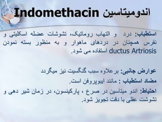 Indomethacin ‫اندومیتاسین‬
‫استطباب‬
:
‫درد‬
‫و‬
‫ایتهاب‬
،‫روماتیک‬
‫ات‬ ‫و‬ ‫ت‬
‫ضله‬
‫اسکلیتی‬
‫و‬
‫رس‬ ‫ن‬
‫همچنان‬
‫در‬
‫دردهای‬
‫ماهوار‬
‫و‬
‫به‬
‫منظور‬
‫بسته‬
‫نمودن‬
ductus Artriosis
‫استفاده‬
‫می‬
‫ود‬
.
‫ووارز‬
‫جانبی‬
:
‫الوه‬ ‫بر‬
‫سبب‬
‫گنگسیت‬
‫نی‬
‫میگردد‬
‫میاد‬
‫استطباب‬
:
‫مانند‬
‫ایبوپروفن‬
‫است‬
.
‫احتیاط‬
:
‫اندو‬
‫میتاسین‬
‫در‬
‫صرع‬
،
،‫پارکینسون‬
‫در‬
‫مان‬
‫یر‬
‫د‬
‫هی‬
‫و‬
‫ت‬ ‫و‬ ‫ت‬
‫لی‬
‫با‬
‫دقت‬
‫تجوی‬
‫ود‬
.
 