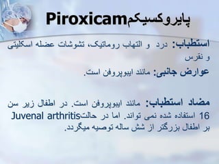 Piroxicam ‫پایروکسیک‬
‫استطباب‬
:
‫درد‬
‫و‬
‫ایتهاب‬
،‫روماتیک‬
‫ات‬ ‫و‬ ‫ت‬
‫ضله‬
‫اسک‬
‫لیتی‬
‫و‬
‫رس‬ ‫ن‬
‫ووارز‬
‫جانبی‬
:
‫مانند‬
‫ایبوپروفن‬
‫است‬
.
‫میاد‬
‫استطباب‬
:
‫مانند‬
‫ایبوپروفن‬
‫است‬
.
‫در‬
‫اطفا‬
‫یر‬
‫سن‬
16
‫استفاده‬
‫ده‬
‫نمی‬
‫تواند‬
.
‫اما‬
‫در‬
‫حایت‬
Juvenal arthritis
‫بر‬
‫اطفا‬
‫رگتر‬ ‫ب‬
‫ا‬
‫ش‬
‫سایه‬
‫توصیه‬
‫میگردد‬
.
 
