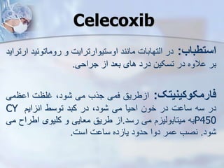 Celecoxib
‫استطباب‬
:
‫در‬
‫ایتهابات‬
‫مانند‬
‫اوستیوارترایت‬
‫و‬
‫روماتوئی‬
‫د‬
‫ارتراید‬
‫بر‬
‫الوه‬
‫در‬
‫تسکین‬
‫درد‬
‫های‬
‫بعد‬
‫ا‬
‫جراحی‬
.
‫فارمکوکینیتک‬
:
‫طریق‬ ‫ا‬
‫فمی‬
‫جرب‬
‫می‬
،‫ود‬
‫غلظت‬
‫ظ‬ ‫ا‬
‫می‬
‫در‬
‫سه‬
‫ت‬ ‫سا‬
‫در‬
‫خون‬
‫احیا‬
‫می‬
،‫ود‬
‫در‬
‫کبد‬
‫توسط‬
‫ایم‬ ‫ان‬
CY
P450
‫به‬
‫م‬ ‫میتابویی‬
‫می‬
‫رسد‬
.
‫ا‬
‫طریق‬
‫معایی‬
‫و‬
‫کلیوی‬
‫اطراح‬
‫می‬
‫ود‬
.
‫نصب‬
‫مر‬
‫دوا‬
‫حدود‬
‫ده‬ ‫یا‬
‫ت‬ ‫سا‬
‫است‬
.
 
