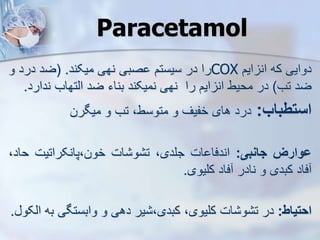 Paracetamol
‫دوایی‬
‫که‬
‫ا‬ ‫ان‬
‫یم‬
COX
‫را‬
‫در‬
‫سیستم‬
‫صبی‬
‫نهی‬
‫میکند‬
.
(
‫ضد‬
‫درد‬
‫و‬
‫ضد‬
‫تب‬
)
‫در‬
‫محیط‬
‫ایم‬ ‫ان‬
‫را‬
‫نهی‬
‫نمیکند‬
‫بناء‬
‫ضد‬
‫ایتهاب‬
‫ند‬
‫ارد‬
.
‫استطباب‬
:
‫درد‬
‫های‬
‫خفیف‬
‫و‬
،‫متوسط‬
‫تب‬
‫و‬
‫میگرن‬
‫ووارز‬
‫جانبی‬
:
‫ات‬ ‫اندفا‬
،‫جلدی‬
‫ات‬ ‫و‬ ‫ت‬
‫پانکراتیت‬،‫خون‬
‫ح‬
،‫اد‬
‫فاد‬
‫کبدی‬
‫و‬
‫نادر‬
‫فاد‬
‫کلیوی‬
.
‫احتیاط‬
:
‫در‬
‫ات‬ ‫و‬ ‫ت‬
،‫کلیوی‬
‫یر‬ ،‫کبدی‬
‫دهی‬
‫و‬
‫وابستگی‬
‫ب‬
‫ه‬
‫ایکو‬
.
 