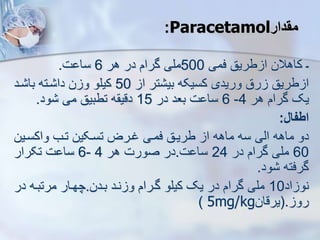 -
‫فمی‬ ‫طریق‬ ‫ا‬ ‫کاهالن‬
500
‫هر‬ ‫در‬ ‫گرام‬ ‫ملی‬
6
‫ت‬ ‫سا‬
.
‫ا‬ ‫تر‬ ‫بی‬ ‫کسیکه‬ ‫وریدی‬ ‫رق‬ ‫طریق‬ ‫ا‬
50
‫رد‬ ‫با‬ ‫رته‬ ‫دا‬ ‫ن‬ ‫و‬ ‫کیلو‬
‫هر‬ ‫گرام‬ ‫یک‬
4
-
6
‫در‬ ‫بعد‬ ‫ت‬ ‫سا‬
15
‫ود‬ ‫می‬ ‫تطبیق‬ ‫ه‬ ‫دقی‬
.
‫اطفال‬
:
‫ماهه‬ ‫دو‬
‫ایی‬
‫واکسرین‬ ‫ترب‬ ‫تسرکین‬ ‫غررض‬ ‫فمری‬ ‫طریرق‬ ‫ا‬ ‫ماهه‬ ‫سه‬
60
‫در‬ ‫گرام‬ ‫ملی‬
24
‫ت‬ ‫سا‬
.
‫هر‬ ‫صورت‬ ‫در‬
4
-
6
‫تکرار‬ ‫ت‬ ‫سا‬
‫ود‬ ‫گرفته‬
.
‫اد‬ ‫نو‬
10
‫بردن‬ ‫نرد‬ ‫و‬ ‫گررام‬ ‫کیلو‬ ‫یک‬ ‫در‬ ‫گرام‬ ‫ملی‬
.
‫در‬ ‫مرتبره‬ ‫چهرار‬
‫رو‬
(.
‫یرقان‬
5mg/kg
)
:Paracetamol‫مقدار‬
 