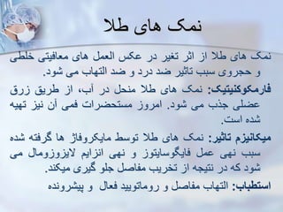 ‫طال‬ ‫های‬ ‫نمک‬
‫نمک‬
‫های‬
‫طال‬
‫ا‬
‫اثر‬
‫تغیر‬
‫در‬
‫کس‬
‫ایعم‬
‫های‬
‫معافیتی‬
‫خلط‬
‫ی‬
‫و‬
‫حجروی‬
‫سبب‬
‫تاثیر‬
‫ضد‬
‫درد‬
‫و‬
‫ضد‬
‫ایتهاب‬
‫می‬
‫ود‬
.
‫فارمکوکنیتیک‬
:
‫نمک‬
‫های‬
‫طال‬
‫منح‬
‫در‬
،‫ب‬
‫ا‬
‫طریق‬
‫رق‬
‫ضلی‬
‫جرب‬
‫می‬
‫ود‬
.
‫امرو‬
‫مستحضرات‬
‫فمی‬
‫ن‬
‫نی‬
‫تهیه‬
‫ده‬
‫است‬
.
‫میکانیز‬
‫تاثیر‬
:
‫نمک‬
‫های‬
‫طال‬
‫توسط‬
‫مایکروفاژ‬
‫ها‬
‫گرفت‬
‫ه‬
‫ده‬
‫سبب‬
‫نهی‬
‫م‬
‫فایگوسایتو‬
‫و‬
‫نهی‬
‫ایم‬ ‫ان‬
‫وما‬ ‫و‬ ‫الی‬
‫می‬
‫ود‬
‫که‬
‫در‬
‫نتیجه‬
‫ا‬
‫تخریب‬
‫مفاص‬
‫جلو‬
‫گیری‬
‫میکند‬
.
‫استطباب‬
:
‫ایتهاب‬
‫مفاص‬
‫و‬
‫روماتویید‬
‫فعا‬
‫و‬
‫رونده‬ ‫پی‬
 