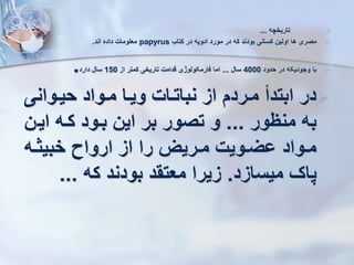 .I
‫تاریخچه‬
...

‫کتاب‬ ‫در‬ ‫ادویه‬ ‫مورد‬ ‫در‬ ‫که‬ ‫بودند‬ ‫کسانی‬ ‫اولین‬ ‫ها‬ ‫مصری‬
papyrus
‫اند‬ ‫داده‬ ‫معلومات‬
.

‫حدود‬ ‫در‬ ‫وجودیکه‬ ‫با‬
4000
‫سال‬
...
‫از‬ ‫کمتر‬ ‫تاریخی‬ ‫قدامت‬ ‫فارمکولوژی‬ ‫اما‬
150
‫دارد‬ ‫سال‬
.

‫حیروانی‬ ‫مرواد‬ ‫ویرا‬ ‫نباترات‬ ‫از‬ ‫مررد‬ ‫ابتدأ‬ ‫در‬
‫منظور‬ ‫به‬
...
‫ایر‬ ‫کره‬ ‫برود‬ ‫این‬ ‫بر‬ ‫تصور‬ ‫و‬
‫ن‬
‫ره‬‫ر‬‫خبیث‬ ‫ارواه‬ ‫از‬ ‫را‬ ‫رریز‬‫ر‬‫م‬ ‫رویت‬‫ر‬‫وی‬ ‫رواد‬‫ر‬‫م‬
‫میسازد‬ ‫پاک‬
.
‫که‬ ‫بودند‬ ‫معتقد‬ ‫زیرا‬
...
 