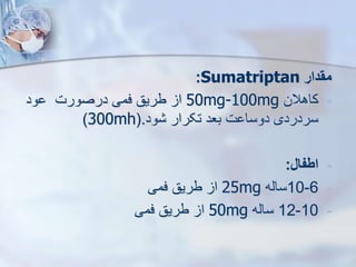 ‫مقدار‬
Sumatriptan
:
-
‫کاهالن‬
50mg-100mg
‫ود‬ ‫درصورت‬ ‫فمی‬ ‫طریق‬ ‫ا‬
‫ود‬ ‫تکرار‬ ‫بعد‬ ‫ت‬ ‫دوسا‬ ‫سردردی‬
(.
300mh
)
-
‫اطفال‬
:
-
6
-
10
‫سایه‬
25mg
‫فمی‬ ‫طریق‬ ‫ا‬
-
10
-
12
‫سایه‬
50mg
‫فمی‬ ‫طریق‬ ‫ا‬
 