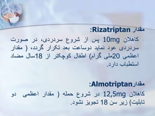 ‫مقدار‬
Rizatriptan
:
-
‫کاهالن‬
10mg
‫پس‬
‫ا‬
‫روع‬
،‫سردردی‬
‫در‬
‫صورت‬
‫سردردی‬
‫ود‬
‫نماید‬
‫ت‬ ‫دوسا‬
‫بعد‬
‫تکرار‬
،‫گردد‬
(
‫دار‬ ‫م‬
‫ظمی‬ ‫ا‬
20
‫ملی‬
‫گرام‬
)
‫اطفا‬
‫کوچکتر‬
‫ا‬
18
‫سا‬
‫مضاد‬
‫استطباب‬
‫دارد‬
.
‫مقدار‬
Almotriptan
:
‫کاهالن‬
12,5mg
‫در‬
‫روع‬
‫حمله‬
(
‫دار‬ ‫م‬
‫ظمی‬ ‫ا‬
‫دو‬
‫تابلیت‬
)
‫یر‬
‫سن‬
18
‫تجوی‬
‫ود‬ ‫ن‬
.
 
