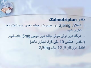 ‫مقدار‬
Zalmotriptan
:
-
‫کاهالن‬
2,5mg
‫در‬
‫صورت‬
‫حمله‬
‫بعدی‬
‫ت‬ ‫دوسا‬
‫بعد‬
‫تکرار‬
‫ود‬
-
‫هرگاه‬
‫دو‬
‫اویی‬
‫موثر‬
‫د‬ ‫نبا‬
‫دو‬
‫دومی‬
5mg
‫داده‬
‫ود‬
.
(
‫دار‬ ‫م‬
‫ظمی‬ ‫ا‬
10
‫ملی‬
‫گرام‬
‫تجاو‬
‫نکند‬
)
‫اطفا‬
‫رگتر‬ ‫ب‬
‫ا‬
12
‫سا‬
2,5mg
 