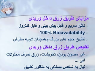‫وریدی‬ ‫داخل‬ ‫زرق‬ ‫طریق‬ ‫مزایای‬

‫کنتر‬ ‫قابل‬ ‫و‬ ‫بینی‬ ‫پی‬ ‫قابل‬ ‫و‬ ‫سریع‬ ‫تاثیر‬
‫ول‬

100% Bioavailability

‫مخر‬ ‫ادویه‬ ‫وهمچنان‬ ‫بزر‬ ‫های‬ ‫حج‬ ‫تطبیق‬
‫وریدی‬ ‫داخل‬ ‫زرق‬ ‫طریق‬ ‫نقایص‬

‫محلوالت‬ ‫صر‬ ‫زرق‬ ،‫تخریشات‬ ،‫بودن‬ ‫مصؤن‬ ‫یر‬
‫بی‬
...

‫تطبیق‬ ‫منظور‬ ‫به‬ ‫مسلکی‬ ‫شخص‬ ‫به‬ ‫نیاز‬
 