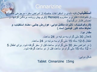 Cinnarizine
‫استطباب‬
:
‫ح‬ ‫سرچرخی‬ ،‫سفر‬ ‫امراض‬ ‫ا‬ ‫حاصله‬ ‫استفراغات‬ ‫و‬ ‫دیبدی‬ ‫وقایه‬
‫اصله‬
‫سندروم‬ ‫و‬ ‫ی‬ ‫دهلی‬ ‫ات‬ ‫و‬ ‫ت‬ ‫ا‬
Meniere
(
‫و‬ ،‫ها‬ ‫گو‬ ‫برنگس‬ ،‫رونده‬ ‫پیش‬ ‫کری‬
‫ها‬ ‫درگو‬ ‫ار‬ ‫ف‬ ‫احساس‬
)
(
‫استطبا‬ ‫میاد‬ ،‫جانبی‬ ‫وواررز‬ ،‫دوایی‬ ‫متقابل‬ ‫تاثیرات‬ ،‫فارمکوکنیتیک‬
‫و‬ ،‫ب‬
‫است‬ ‫فینامین‬ ‫کلور‬ ‫مانند‬ ‫احتیاط‬
).
‫دوا‬ ‫مقدار‬
:
‫کاهالن‬
30
‫در‬ ‫مرتبه‬ ‫سه‬ ‫گرام‬ ‫ملی‬
24
‫ت‬ ‫سا‬
.
‫اطفا‬
5
-
12
‫سایه‬
15
‫در‬ ‫مرتبه‬ ‫سه‬ ‫گرام‬ ‫ملی‬
24
‫ت‬ ‫سا‬
.
(
‫سفر‬ ‫امراض‬ ‫در‬
30
‫ود‬ ‫گرفته‬ ‫سفر‬ ‫ا‬ ‫قب‬ ‫ت‬ ‫سا‬ ‫دو‬ ‫گرام‬ ‫ملی‬
.
‫اطفا‬ ‫برای‬
5
–
12
‫سایه‬
15
‫ود‬ ‫گرفته‬ ‫ت‬ ‫سا‬ ‫دو‬ ‫ا‬ ‫قب‬ ‫ت‬ ‫سا‬ ‫دو‬ ‫گرام‬ ‫ملی‬
.
‫دوایی‬ ‫ک‬
:
Tablet Cinnarizine 15mg
 