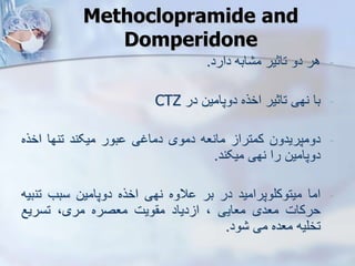 Methoclopramide and
Domperidone
-
‫هر‬
‫دو‬
‫تاثیر‬
‫ابه‬ ‫م‬
‫دارد‬
.
-
‫با‬
‫نهی‬
‫تاثیر‬
‫اخره‬
‫دوپامین‬
‫در‬
CTZ
-
‫دومپریدون‬
‫کمترا‬
‫مانعه‬
‫دموی‬
‫دماغی‬
‫بور‬
‫میکند‬
‫تنها‬
‫اخر‬
‫ه‬
‫دوپامین‬
‫را‬
‫نهی‬
‫میکند‬
.
-
‫اما‬
‫میتوکلوپرامید‬
‫در‬
‫بر‬
‫الوه‬
‫نهی‬
‫اخره‬
‫دوپامین‬
‫سبب‬
‫تن‬
‫بیه‬
‫حرکات‬
‫معدی‬
‫معایی‬
،
‫دیاد‬ ‫ا‬
‫ویت‬ ‫م‬
‫معصره‬
،‫مری‬
‫تسریع‬
‫تخلیه‬
‫معده‬
‫می‬
‫ود‬
.
 