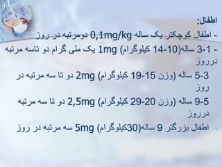 ‫اطفال‬
:
-
‫سایه‬ ‫یک‬ ‫کوچکتر‬ ‫اطفا‬
0,1mg/kg
‫رو‬ ‫در‬ ‫دومرتبه‬
-
1
-
3
‫سایه‬
(
10
-
14
‫کیلوگرام‬
)
1mg
‫مرتبه‬ ‫تاسه‬ ‫دو‬ ‫گرام‬ ‫ملی‬ ‫یک‬
‫دررو‬
-
3
-
5
‫سایه‬
(
‫ن‬ ‫و‬
15
-
19
‫کیلوگرام‬
)
2mg
‫در‬ ‫مرتبه‬ ‫سه‬ ‫تا‬ ‫دو‬
‫رو‬
-
5
-
9
‫سایه‬
(
‫ن‬ ‫و‬
20
-
29
‫کیلوگرام‬
)
2,5mg
‫مرتبه‬ ‫سه‬ ‫تا‬ ‫دو‬
‫دررو‬
-
‫رگتر‬ ‫ب‬ ‫اطفا‬
9
‫سایه‬
(
30
‫کیلوگرام‬
)
5mg
‫رو‬ ‫در‬ ‫مرتبه‬ ‫سه‬
 