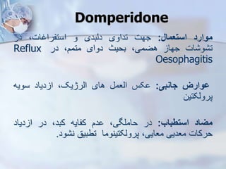 Domperidone
‫موارد‬
‫استعمال‬
:
‫جهت‬
‫تداوی‬
‫دیبدی‬
‫و‬
،‫استفراغات‬
‫در‬
‫ات‬ ‫و‬ ‫ت‬
‫جها‬
،‫هضمی‬
‫بحیث‬
‫دوای‬
،‫متمم‬
‫در‬
Reflux
Oesophagitis
‫ووارز‬
‫جانبی‬
:
‫کس‬
‫ایعم‬
‫های‬
،‫ایرژیک‬
‫دیاد‬ ‫ا‬
‫سویه‬
‫پرویکتین‬
‫میاد‬
‫استطباب‬
:
‫در‬
،‫حاملگی‬
‫دم‬
‫کفایه‬
،‫کبد‬
‫در‬
‫دیاد‬ ‫ا‬
‫حرکات‬
‫معدیی‬
،‫معایی‬
‫پرویکتینوما‬
‫تطبیق‬
‫ود‬ ‫ن‬
.
 