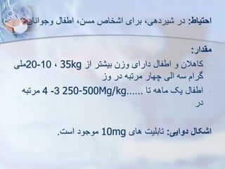 ‫احتیاط‬
:
‫وجوانان‬ ‫اطفا‬ ،‫مسن‬ ‫خاص‬ ‫ا‬ ‫برای‬ ،‫یردهی‬ ‫در‬
‫مقدار‬
:
-
‫ا‬ ‫تر‬ ‫بی‬ ‫ن‬ ‫و‬ ‫دارای‬ ‫اطفا‬ ‫و‬ ‫کاهالن‬
35kg
،
10
-
20
‫ملی‬
‫و‬ ‫در‬ ‫مرتبه‬ ‫چهار‬ ‫ایی‬ ‫سه‬ ‫گرام‬
-
‫تا‬ ‫ماهه‬ ‫یک‬ ‫اطفا‬
......
250-500Mg/kg
3
-
4
‫مرتبه‬
‫در‬
‫دوایی‬ ‫اشکال‬
:
‫های‬ ‫تابلیت‬
10mg
‫است‬ ‫موجود‬
.
 