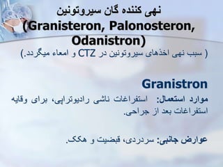 ‫سیروتونین‬ ‫گان‬ ‫کننده‬ ‫نهی‬
(Granisteron, Palonosteron,
Odanistron)
(
‫در‬ ‫سیروتونین‬ ‫اخرهای‬ ‫نهی‬ ‫سبب‬
CTZ
‫میگردد‬ ‫امعاء‬ ‫و‬
).
Granistron
‫موارد‬
‫استعمال‬
:
‫استفراغات‬
‫ی‬ ‫نا‬
،‫رادیوتراپی‬
‫برای‬
‫وق‬
‫ایه‬
‫استفراغات‬
‫بعد‬
‫ا‬
‫جراحی‬
.
‫جانبی‬ ‫ووارز‬
:
‫هکک‬ ‫و‬ ‫قبضیت‬ ،‫سردردی‬
.
 