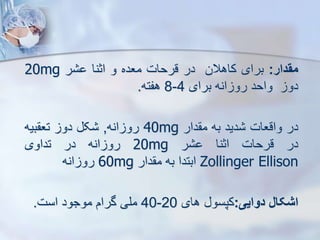 ‫مقدار‬
:
‫برای‬
‫کاهالن‬
‫در‬
‫قرحات‬
‫معده‬
‫و‬
‫اثنا‬
‫ر‬
20mg
‫دو‬
‫واحد‬
‫انه‬ ‫رو‬
‫برای‬
4
-
8
‫هفته‬
.
‫در‬
‫واقعات‬
‫دید‬
‫به‬
‫دار‬ ‫م‬
40mg
‫انه‬ ‫رو‬
,
‫ک‬
‫دو‬
‫بیه‬ ‫تع‬
‫در‬
‫قرحات‬
‫اثنا‬
‫ر‬
20mg
‫انه‬ ‫رو‬
‫در‬
‫تداوی‬
Zollinger Ellison
‫ابتدا‬
‫به‬
‫دار‬ ‫م‬
60mg
‫انه‬ ‫رو‬
‫اشکال‬
‫دوایی‬
:
‫کپسو‬
‫های‬
20
-
40
‫ملی‬
‫گرام‬
‫موجود‬
‫است‬
.
 
