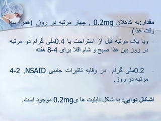‫مقدار‬
:
‫به‬
‫کاهالن‬
0.2mg
,
‫چهار‬
‫مرتبه‬
‫در‬
‫رو‬
,
(
‫همرا‬
‫سه‬
‫وقت‬
‫غرا‬
)
-
‫ویا‬
‫یک‬
‫مرتبه‬
‫قب‬
‫ا‬
‫استراحت‬
‫یا‬
0.4
‫ملی‬
‫گرام‬
‫دو‬
‫مرتبه‬
‫در‬
‫رو‬
‫بین‬
‫غرا‬
‫صبح‬
‫و‬
‫ام‬
‫اقال‬
‫برای‬
4
-
8
‫هفته‬
-
0.2
‫ملی‬
‫گرام‬
‫در‬
‫وقایه‬
‫تاثیرات‬
‫جانبی‬
NSAID
,
2
-
4
‫مرتبه‬
‫در‬
‫رو‬
.
‫ا‬
‫شکال‬
‫دوایی‬
:
‫به‬
‫ک‬
‫تابلیت‬
‫ها‬
‫ی‬
0.2mg
‫موجود‬
‫است‬
.
 