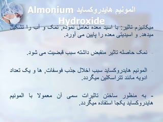 ‫هایدروکساید‬ ‫المونی‬
Almonium
Hydroxide
‫م‬ ‫میکانی‬
‫تاثیر‬
:
‫با‬
‫اسید‬
‫معده‬
‫تعام‬
‫نموده‬
,
‫نمک‬
‫و‬
‫ب‬
‫را‬
‫ت‬
‫کی‬
‫میدهد‬
.
‫و‬
‫اسیدیتی‬
‫معده‬
‫را‬
‫پایین‬
‫می‬
‫ورد‬
.
-
‫نمک‬
‫حاصله‬
‫تاثیر‬
‫بض‬ ‫من‬
‫ته‬ ‫دا‬
‫سبب‬
‫قبضیت‬
‫می‬
‫و‬
‫د‬
.
-
‫ایمونیم‬
‫هایدروکساید‬
‫سبب‬
‫اخال‬
‫جرب‬
‫فوسفات‬
,
‫ها‬
‫و‬
‫یک‬
‫ت‬
‫عداد‬
‫ادویه‬
‫مانند‬
‫تتراسکلین‬
‫میگردد‬
.
-
‫به‬
‫منظور‬
‫ساختن‬
‫تاثیرات‬
‫سمی‬
‫ن‬
‫معموال‬
‫با‬
‫ایمونیم‬
‫هایدروکساید‬
‫یکجا‬
‫استفاده‬
‫میگردد‬
.
 