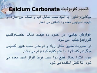 ‫کاربونیت‬ ‫کلسی‬
Calcium Carbonate
‫م‬ ‫میکانی‬
‫تاثیر‬
:
‫با‬
‫اسید‬
‫معده‬
‫تعام‬
‫ب‬
‫و‬
‫نمک‬
‫می‬
‫د‬ ‫سا‬
.
‫و‬
‫نتیجتا‬
‫اسیدیتی‬
‫معده‬
‫را‬
‫کاهش‬
‫می‬
‫دهد‬
.
‫ووارز‬
‫جانبی‬
:
‫در‬
‫حدود‬
‫ده‬
‫فیصد‬
‫نمک‬
‫حاصله‬
(
‫کلسیم‬
‫کلوراید‬
)
‫جرب‬
‫می‬
‫ود‬
.
‫در‬
‫صورت‬
‫تطبیق‬
‫دار‬ ‫م‬
‫یاد‬
‫و‬
‫دوامدار‬
‫سبب‬
‫هایپر‬
‫کلس‬
‫یمی‬
‫میگردد‬
.
‫که‬
‫نادرا‬
‫با‬
‫دم‬
‫کفایه‬
‫کلیه‬
‫توام‬
‫می‬
‫د‬ ‫با‬
.
‫چون‬
‫اکثرا‬
‫بعدا‬
‫قطع‬
‫دوا‬
‫سبب‬
‫فرط‬
‫افرا‬
‫اسید‬
‫معده‬
‫می‬
‫ود‬
,
‫یرا‬
‫کمتر‬
‫استفاده‬
‫می‬
‫ود‬
.
 