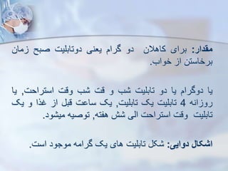 ‫مقدار‬
:
‫برای‬
‫کاهالن‬
‫دو‬
‫گرام‬
‫یعنی‬
‫دوتابلیت‬
‫صبح‬
‫مان‬
‫برخاستن‬
‫ا‬
‫خواب‬
.
‫یا‬
‫دوگرام‬
‫یا‬
‫دو‬
‫تابلیت‬
‫ب‬
‫و‬
‫قت‬
‫ب‬
‫وقت‬
‫استراحت‬
,
‫ی‬
‫ا‬
‫انه‬ ‫رو‬
4
‫تابلیت‬
‫یک‬
‫تابلیت‬
,
‫یک‬
‫ت‬ ‫سا‬
‫قب‬
‫ا‬
‫غرا‬
‫و‬
‫ی‬
‫ک‬
‫تابلیت‬
‫وقت‬
‫استراحت‬
‫ایی‬
‫ش‬
‫هفته‬
,
‫توصیه‬
‫ود‬ ‫می‬
.
‫اشکال‬
‫دوایی‬
:
‫ک‬
‫تابلیت‬
‫های‬
‫یک‬
‫گرامه‬
‫موجود‬
‫است‬
.
 