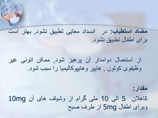 ‫میاد‬
‫استطباب‬
:
‫در‬
‫انسداد‬
‫معایی‬
‫تطبیق‬
‫ود‬ ‫ن‬
,
‫بهتر‬
‫اس‬
‫ت‬
‫برای‬
‫اطفا‬
‫تطبیق‬
‫ود‬ ‫ن‬
.
-
‫ا‬
‫استعما‬
‫دوامدار‬
‫ن‬
‫پرهی‬
‫ود‬
,
‫ممکن‬
‫اتونی‬
‫غیر‬
‫وظیفوی‬
‫کویون‬
,
‫هایپر‬
‫وهایپوکاییمیا‬
‫را‬
‫سبب‬
‫ود‬
.
‫مقدار‬
:
‫کاهالن‬
5
‫ایی‬
10
‫ملی‬
‫گرام‬
‫ا‬
‫یاف‬ ‫و‬
‫های‬
‫ن‬
10mg
‫وبرای‬
‫اطفا‬
5mg
‫ا‬
‫طرف‬
‫صبح‬
 