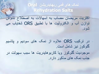 ‫ریهایدریشن‬ ‫فمی‬ ‫های‬ ‫نمک‬
Oral
Rehydration Salts
-
‫اکثریت‬
‫مریضان‬
‫مصاب‬
‫به‬
‫اسهاالت‬
‫به‬
‫اصطالح‬
‫وش‬ ‫ت‬
‫ن‬ ‫توا‬
‫ب‬
‫و‬
‫ایکتروییت‬
‫ها‬
‫با‬
‫تطبیق‬
ORS
‫فایاب‬
‫می‬
‫ود‬
.
-
‫در‬
‫ترکیب‬
ORS
‫الوه‬
‫ا‬
‫نمک‬
‫های‬
‫سودیم‬
‫و‬
‫پتاسیم‬
‫گلوکو‬
‫نی‬
‫ام‬
‫است‬
.
-
‫موجودیت‬
‫گلوکو‬
‫ویا‬
‫کاربوهایدریت‬
‫ها‬
‫سبب‬
‫سهویت‬
‫د‬
‫ر‬
‫جرب‬
‫نمک‬
‫های‬
‫مرکور‬
‫دارد‬
.
 