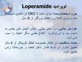 ‫لوپرامید‬
Loperamide
‫مورد‬
‫استعمال‬
:
‫بحیث‬
‫دوای‬
‫متمم‬
‫با‬
ORS
‫در‬
‫تداوی‬
‫اسهاالت‬
‫حاد‬
‫و‬
‫من‬ ‫م‬
‫کاهالن‬
‫و‬
‫اطفا‬
‫رگتر‬ ‫ب‬
‫ا‬
8
‫سا‬
.
‫ووارز‬
‫جانبی‬
:
‫درد‬
‫های‬
‫بطنی‬
,
‫کس‬
‫ایعم‬
‫های‬
‫جلدی‬
‫به‬
‫مو‬
‫پت‬
‫یا‬
‫اورتیکاریا‬
,
‫انتفاخ‬
‫بطنی‬
,
‫مگر‬
‫تیاد‬ ‫ا‬
‫ر‬
‫ا‬
‫سبب‬
‫نمی‬
‫ود‬
.
‫میاد‬
‫استطباب‬
:
‫در‬
‫اطفا‬
‫خصوصا‬
‫اطفا‬
‫کوچکتر‬
‫ا‬
4
‫سا‬
‫تطبیق‬
‫ود‬ ‫ن‬
,
‫در‬
‫فرط‬
‫ار‬ ‫ف‬
‫داخ‬
‫قحف‬
‫و‬
‫جروحات‬
‫راس‬
‫تطبیق‬
‫ود‬ ‫ن‬
.
 