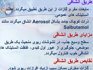 ‫انشاقی‬ ‫طریق‬

‫ردد‬ ‫می‬ ‫تطبیق‬ ‫طریق‬ ‫این‬ ‫از‬ ‫گازات‬ ‫و‬ ‫مفر‬ ‫مایعات‬
.
‫مانند‬
‫ومومی‬ ‫های‬ ‫انستیتک‬
.

‫بشکل‬ ‫جامد‬ ‫کوچک‬ ‫ذرات‬
Aerosol
‫مانند‬ ‫ردد‬ ‫می‬ ‫انشاق‬
Salbutamol
‫انشاقی‬ ‫طریق‬ ‫مزایای‬

‫طریق‬ ‫یک‬ ‫منحیث‬ ‫ریوی‬ ‫تشوشات‬ ‫در‬ ،‫جذب‬ ‫وسیع‬ ‫سطح‬
‫انستیتک‬ ‫لظت‬ ،‫کبدی‬ ‫اول‬ ‫وبور‬ ‫از‬ ‫جلوگیری‬ ،‫مویعی‬
‫های‬
‫ردد‬ ‫می‬ ‫کنترول‬ ‫خوب‬ ‫انشاقی‬
.
‫انشاقی‬ ‫طریق‬ ‫نقایص‬

‫شود‬ ‫ریوی‬ ‫افرازات‬ ‫ازدیاد‬ ‫سبب‬ ‫ممکن‬ ‫مخر‬ ‫گازات‬
.
 