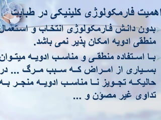 ‫طباب‬ ‫در‬ ‫کلینیکی‬ ‫فارمکولوژی‬ ‫اهمیت‬
‫ت‬

‫اسرتعما‬ ‫و‬ ‫انتخراب‬ ‫فرارمکولوژی‬ ‫دانر‬ ‫بدون‬
‫ل‬
‫باشد‬ ‫نمی‬ ‫پذیر‬ ‫امکان‬ ‫ادویه‬ ‫منطقی‬
.

‫میترروان‬ ‫ادویرره‬ ‫مناسررب‬ ‫و‬ ‫منطقرری‬ ‫اسررتفاده‬ ‫بررا‬
‫ررر‬‫ر‬‫م‬ ‫رربب‬‫ر‬‫س‬ ‫رره‬‫ر‬‫ک‬ ‫ررراز‬‫ر‬‫ام‬ ‫از‬ ‫رریاری‬‫ر‬‫بس‬
...
‫در‬
‫رره‬‫ر‬‫ب‬ ‫ررر‬‫ر‬‫منج‬ ‫رره‬‫ر‬‫ادوی‬ ‫ررب‬‫ر‬‫مناس‬ ‫ررا‬‫ر‬‫ن‬ ‫ررویز‬‫ر‬‫تج‬ ‫رره‬‫ر‬‫حالیک‬
‫و‬ ‫مصؤن‬ ‫یر‬ ‫تداوی‬
...
 