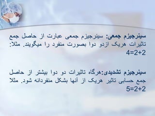 ‫سینرجیز‬
‫جمعی‬
:
‫م‬ ‫سینرجی‬
‫جمعی‬
‫بارت‬
‫ا‬
‫حاص‬
‫جمع‬
‫تاثیرات‬
‫هریک‬
‫دو‬ ‫ا‬
‫دوا‬
‫بصورت‬
‫منفرد‬
‫را‬
‫میگویند‬
.
‫مثال‬
:
2
+
2
=
4
‫سینرجیز‬
‫تشدیدی‬
:
‫هرگاه‬
‫تاثیرات‬
‫دو‬
‫دوا‬
‫تر‬ ‫بی‬
‫ا‬
‫ح‬
‫اص‬
‫جمع‬
‫حسابی‬
‫تاثیر‬
‫هریک‬
‫ا‬
‫نها‬
‫ک‬ ‫ب‬
‫منفردانه‬
‫ود‬
.
‫م‬
‫ثال‬
2
+
2
=
5
 