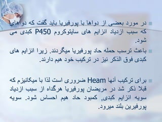 
‫در‬
‫مورد‬
‫بعضی‬
‫ا‬
‫دواها‬
‫با‬
‫پورفیریا‬
‫باید‬
‫گفت‬
‫که‬
‫دو‬
‫اهای‬
‫که‬
‫سبب‬
‫دیاد‬ ‫ا‬
‫ایم‬ ‫ان‬
‫های‬
‫سایتوکروم‬
P450
‫کبدی‬
‫می‬
‫ود‬
.

‫ث‬ ‫با‬
‫ترسب‬
‫حمله‬
‫حاد‬
‫پورفیریا‬
‫میگردند‬
.
‫یرا‬
‫ای‬ ‫ان‬
‫م‬
‫های‬
‫کبدی‬
‫فوق‬
‫ایرکر‬
‫نی‬
‫در‬
‫ترکیب‬
‫خود‬
‫هیم‬
‫دارند‬
.

‫برای‬
‫ترکیب‬
‫نها‬
Heam
‫ضروری‬
‫است‬
‫یرا‬
‫با‬
‫م‬ ‫میکانی‬
‫ک‬
‫ه‬
‫قبال‬
‫رکر‬
‫د‬
‫در‬
‫مریضان‬
‫پورفیریا‬
‫هرگداه‬
‫ا‬
‫سبب‬
‫ا‬
‫دیاد‬
‫سویه‬
‫ایم‬ ‫ان‬
‫کبدی‬
,
‫کمبود‬
‫حاد‬
‫هیم‬
‫احساس‬
‫ود‬
.
‫سویه‬
‫پورفیرین‬
‫بلند‬
‫میرود‬
.
 