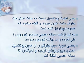 
‫ا‬ ‫حالت‬ ‫به‬ ‫نسبت‬ ‫پوتانسیل‬ ‫تفاوت‬ ‫یعنی‬
‫ستراحت‬
‫ک‬ ‫میشود‬ ‫گفته‬ ‫و‬ ‫میرود‬ ‫شدن‬ ‫مثبت‬ ‫بطر‬
‫ه‬
‫است‬ ‫شده‬ ‫دیپولرایز‬ ‫حجره‬

‫نیو‬ ‫سراسر‬ ‫وصبی‬ ‫سیاله‬ ‫ترتیب‬ ‫این‬ ‫به‬
‫را‬ ‫رون‬
‫میرسد‬ ‫نیورون‬ ‫درنهایت‬ ‫و‬ ‫نموده‬ ‫طی‬

‫پوت‬ ‫همین‬ ‫از‬ ‫جلوگیری‬ ‫سبب‬ ‫ادویه‬ ‫بعیی‬
‫انسیل‬
‫ت‬ ‫ذارد‬ ‫نمی‬ ‫و‬ ‫گردیده‬ ‫دیپولرازیشن‬ ‫یا‬ ‫ومل‬
‫ا‬
‫کند‬ ‫انتقال‬ ‫وصبی‬ ‫سیاله‬
 