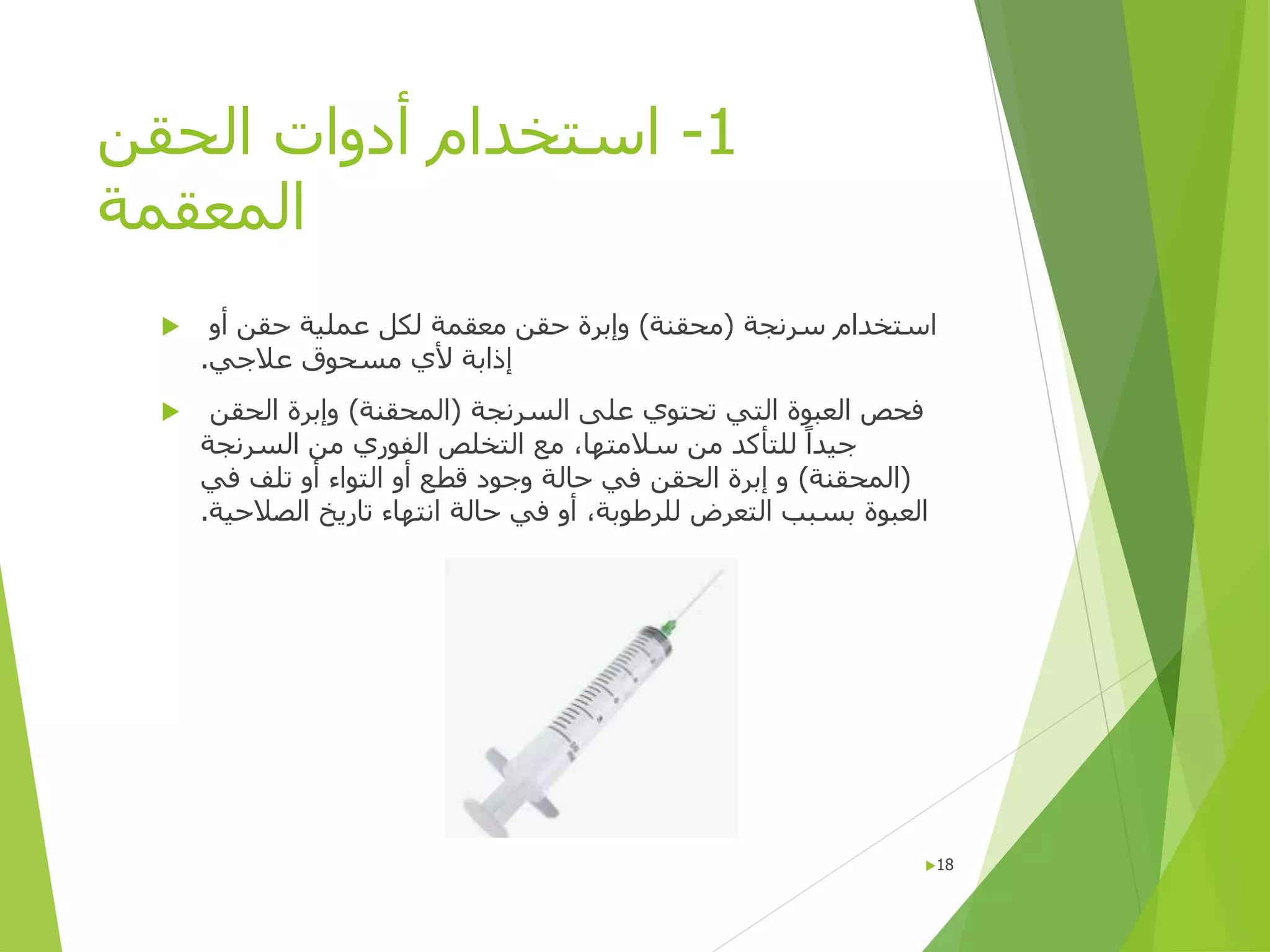 1
-
‫الحقن‬ ‫أدوات‬ ‫استخدام‬
‫المعقمة‬
 ‫سرنجة‬ ‫استخدام‬
(
‫محقنة‬
)
‫حقن‬ ‫عملية‬ ‫لكل‬ ‫معقمة‬ ‫حقن‬ ‫وإبرة‬
‫أو‬
‫عالجي‬ ‫مسحوق‬ ‫ألي‬ ‫إذابة‬
.
 ‫السرنجة‬ ‫على‬ ‫تحتوي‬ ‫التي‬ ‫العبوة‬ ‫فحص‬
(
‫المحقنة‬
)
‫الحقن‬ ‫وإبرة‬
‫جيد‬
‫ا‬
‫السرنجة‬ ‫من‬ ‫الفوري‬ ‫التخلص‬ ‫مع‬ ،‫سالمتها‬ ‫من‬ ‫للتأكد‬
(
‫المحقنة‬
)
‫في‬ ‫تلف‬ ‫أو‬ ‫التواء‬ ‫أو‬ ‫قطع‬ ‫وجود‬ ‫حالة‬ ‫في‬ ‫الحقن‬ ‫إبرة‬ ‫و‬
‫الصالحية‬ ‫تاريخ‬ ‫انتهاء‬ ‫حالة‬ ‫في‬ ‫أو‬ ،‫للرطوبة‬ ‫التعرض‬ ‫بسبب‬ ‫العبوة‬
.
18
 