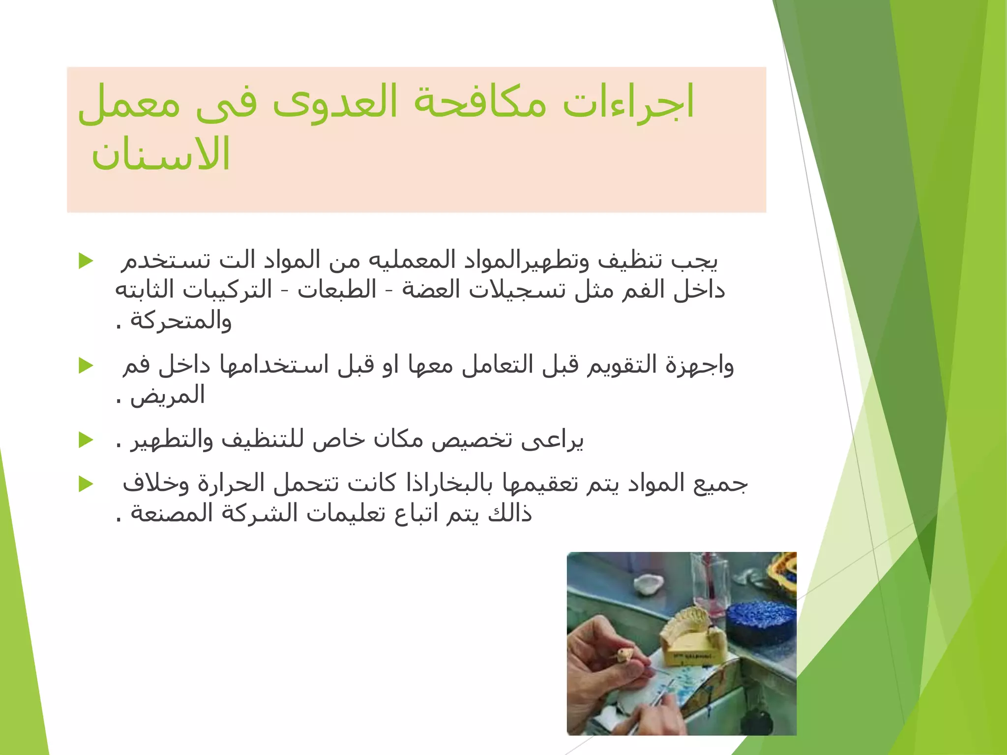 ‫معمل‬ ‫فى‬ ‫العدوى‬ ‫مكافحة‬ ‫اجراءات‬
‫االسنان‬
 ‫تستخدم‬ ‫الت‬ ‫المواد‬ ‫من‬ ‫المعمليه‬ ‫وتطهيرالمواد‬ ‫تنظيف‬ ‫يجب‬
‫العضة‬ ‫تسجيالت‬ ‫مثل‬ ‫الفم‬ ‫داخل‬
–
‫الطبعات‬
–
‫الثابته‬ ‫التركيبات‬
‫والمتحركة‬
.
 ‫فم‬ ‫داخل‬ ‫استخدامها‬ ‫قبل‬ ‫او‬ ‫معها‬ ‫التعامل‬ ‫قبل‬ ‫التقويم‬ ‫واجهزة‬
‫المريض‬
.
 ‫والتطهير‬ ‫للتنظيف‬ ‫خاص‬ ‫مكان‬ ‫تخصيص‬ ‫يراعى‬
.
 ‫وخالف‬ ‫الحرارة‬ ‫تتحمل‬ ‫كانت‬ ‫بالبخاراذا‬ ‫تعقيمها‬ ‫يتم‬ ‫المواد‬ ‫جميع‬
‫المصنعة‬ ‫الشركة‬ ‫تعليمات‬ ‫اتباع‬ ‫يتم‬ ‫ذالك‬
.
29
 