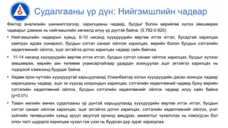 Судалгааны үр дүн: Нийгэмшлийн чадвар
Фактор анализийн шинжилгээгээр, харилцааны чадвар, бусдыг болон өөрийгөө хүлээ зөвшөөрөх
чадварыг дэмжих нь нийгэмшлийн хөгжилд илүү үр дүнтэй байна. (0.782-0.820)
• Нийгэмшлийн чадварын хувьд, 6-10 насанд хүүхдүүдийн өөртөө итгэх итгэл, бусадтай харилцах
хамтрах идэвх сонирхол, бусдын сэтгэл санааг ойлгож харилцах, өөрийн болон бусдын сэтгэлийн
хөдөлгөөнийг ойлгох, эцэг эхтэйгээ дотно харилцах чадвар сайн байлаа.
• 11-14 насанд хүүхдүүдийн өөртөө итгэх итгэл, бусдын сэтгэл санааг ойлгож харилцах, бусдыг хүлээн
зөвшөөрөх, өөрийн зан төлөвөө ухамсартайгаар удирдан зохицуулах эцэг эхтэйгээ харилцах нь
тодорхой хэмжээнд буурдаг байна.
• Хөдөө орон нутгийн хүүхдүүдтэй харьцуулахад Улаанбаатар хотын хүүхдүүдийн дасан зохицох чадвар
харилцааны чадвар, эцэг эх хүүхэд хоорондын харилцаа, сэтгэлийн хөдөлгөөний чадвар буюу өөрийн
сэтгэлийн хөдөлгөөний ойлгох, бусдын сэтгэлийн хөдөлгөөнийг ойлгох чадвар илүү сайн байна
(p<0.01)
• Таван жилийн өмнөх судалгааны үр дүнтэй харьцуулахад хүүхдүүдийн өөртөө итгэх итгэл, бусдын
сэтгэл санааг ойлгож харилцах, эцэг эхтэйгээ дотно харилцах, сэтгэлийн хөдөлгөөнийг ойлгох, үнэт
зүйлийн төлөвшлийн хувьд эрүүл аюулгүй орчинд амьдрах, амжилтыг чухалчлах нь нэмэгдсэн бол
олон талт шударга харилцаа чухал гэж үзэх нь буурсан дүр зураг харагдлаа.
 
