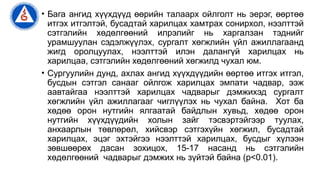 • Бага ангид хүүхдүүд өөрийн талаарх ойлголт нь эерэг, өөртөө
итгэх итгэлтэй, бусадтай харилцах хамтрах сонирхол, нээлттэй
сэтгэлийн хөдөлгөөний илрэлийг нь харгалзан тэднийг
урамшуулан сэдэлжүүлэх, сургалт хөгжлийн үйл ажиллагаанд
жигд оролцуулах, нээлттэй илэн далангүй харилцах нь
харилцаа, сэтгэлийн хөдөлгөөний хөгжилд чухал юм.
• Сургуулийн дунд, ахлах ангид хүүхдүүдийн өөртөө итгэх итгэл,
бусдын сэтгэл санааг ойлгож харилцах эмпати чадвар, ээж
аавтайгаа нээлттэй харилцах чадварыг дэмжихэд сургалт
хөгжлийн үйл ажиллагааг чиглүүлэх нь чухал байна. Хот ба
хөдөө орон нутгийн ялгаатай байдлын хувьд, хөдөө орон
нутгийн хүүхдүүдийн холын зайг тэсвэртэйгээр туулах,
анхаарлын төвлөрөл, хийсвэр сэтгэхүйн хөгжил, бусадтай
харилцах, эцэг эхтэйгээ нээлттэй харилцах, бусдыг хүлээн
зөвшөөрөх дасан зохицох, 15-17 насанд нь сэтгэлийн
хөдөлгөөний чадварыг дэмжих нь зүйтэй байна (p<0.01).
 