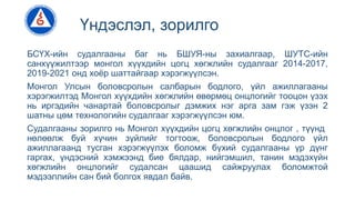 Үндэслэл, зорилго
БСҮХ-ийн судалгааны баг нь БШУЯ-ны захиалгаар, ШУТС-ийн
санхүүжилтээр монгол хүүхдийн цогц хөгжлийн судалгааг 2014-2017,
2019-2021 онд хоёр шаттайгаар хэрэгжүүлсэн.
Монгол Улсын боловсролын салбарын бодлого, үйл ажиллагааны
хэрэгжилтэд Монгол хүүхдийн хөгжлийн өвөрмөц онцлогийг тооцон үзэх
нь иргэдийн чанартай боловсролыг дэмжих нэг арга зам гэж үзэн 2
шатны цөм технологийн судалгааг хэрэгжүүлсэн юм.
Судалгааны зорилго нь Монгол хүүхдийн цогц хөгжлийн онцлог , түүнд
нөлөөлж буй хүчин зүйлийг тогтоож, боловсролын бодлого үйл
ажиллагаанд тусган хэрэгжүүлэх боломж бүхий судалгааны үр дүнг
гаргах, үндэсний хэмжээнд бие бялдар, нийгэмшил, танин мэдэхүйн
хөгжлийн онцлогийг судалсан цаашид сайжруулах боломжтой
мэдээллийн сан бий болгох явдал байв.
 