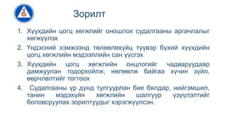 Зорилт
1. Хүүхдийн цогц хөгжлийг оношлох судалгааны аргачлалыг
хөгжүүлэх
2. Үндэсний хэмжээнд төлөөлөхүйц түүвэр бүхий хүүхдийн
цогц хөгжлийн мэдээллийн сан үүсгэх
3. Хүүхдийн цогц хөгжлийн онцлогийг чадваруудаар
дамжуулан тодорхойлж, нөлөөлж байгаа хүчин зүйл,
өөрчлөлтийг тогтоох
4. Судалгааны үр дүнд тулгуурлан бие бялдар, нийгэмшил,
танин мэдэхүйн хөгжлийн шалгуур үзүүлэлтийг
боловсруулах зорилтуудыг хэрэгжүүлсэн.
 