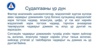 Судалгааны үр дүн
Фактор анализийн шинжилгээгээр, мэдээллийг хүртэж хүлээж
авах чадварыг дэмжихийн тулд богино хугацаанд мэдээллийг
харж тогтоох чадвар, ялангуяа, цифр, үг гэх мэт нарийн
мэдээллийг харж тогтоох чадвар, тэрчлэн анхаарлаа
төвлөрүүлэх чадварыг дэмжих нь илүү үр дүнтэй нь
харагдсан.
Сэтгэхүйн чадварыг дэмжихийн тухайд үгийн төрөл зүйлээр
нь ангилах, ялангуяа тэмдэг нэрийн утгыг таньж ангилах,
хийсвэр утгатай үг тайлбарлах чадварыг нь дэмжих нь үр
дүнтэй байна.
 