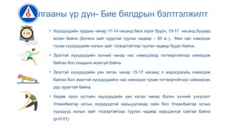 Судалгааны үр дүн- Бие бялдрын бэлтгэлжилт
• Хүүхдүүдийн хурдны чанар 11-14 насанд бага зэрэг буурч, 15-17 насанд буцаад
өссөн байна (Богино зайг хурдтай туулах чадвар – 50 м ). Мөн нас нэмэгдэх
тусам хүүхдүүдийн холын зайг тэсвэртэйгээр туулах чадвар буурч байна.
• Эрэгтэй хүүхдүүдийн хүчний чанар нас нэмэгдэхэд тогтвортойгоор нэмэгдэж
байгаа бол охидынх өсөхгүй байна.
• Эрэгтэй хүүхдүүдийн уян хатан чанар 15-17 насанд л мэдэгдэхүйц нэмэгдэж
байгаа бол эмэгтэй хүүхдүүдийнх нас нэмэгдэх тусам тогтвортойгоор сайжирсан
дүр зурагтай байна.
• Хөдөө орон нутгийн хүүхдүүдийн уян хатан чанар болон хүчний үзүүлэлт
Улаанбаатар хотын хүүхдүүдтэй харьцуулахад сайн бол Улаанбаатар хотын
хүүхдүүд холын зайг тэсвэртэйгээр туулах чадвар харьцангүй сайтай байна
(p<0.01)
 