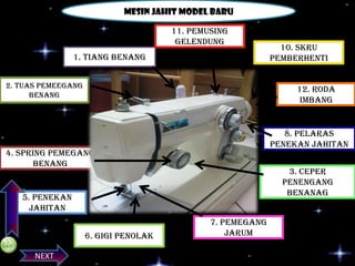 Mesin jahit model baru
11. Pemusing
gelendung
1. Tiang benang
2. Tuas pemeegang
benang

12. Roda
imbang

8. Pelaras
penekan jahitan

PREVIOS

4. Spring pemegang
benang

3. ceper
penengang
benanag

5. Penekan
jahitan
6. Gigi penolak
NEXT

10. Skru
pemberhenti

7. Pemegang
jarum

 