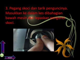 PREVIOS

3. Pegang skoci dan tarik penguncinya.
Masukkan ke dalam kes dibahagian
bawah mesin dan lepaskan pengunci
skoci.

NEXT

 