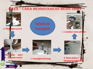 CARA – CARA MENGGUNAKAN MESIN JAHIT

PREVIOS

1. Pasangkan jarum

2. Pasangkan skoci
kedalam mesin

NEXT

Sebelum
menjahit

3. Pasangkan benang

5. Laraskan mata jahitan.

4. Bawa kedua – dua
benang ke belakang

 