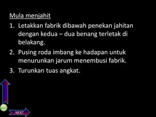 PREVIOS

Mula menjahit
1. Letakkan fabrik dibawah penekan jahitan
dengan kedua – dua benang terletak di
belakang.
2. Pusing roda imbang ke hadapan untuk
menurunkan jarum menembusi fabrik.
3. Turunkan tuas angkat.

NEXT

 