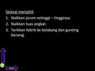 PREVIOS

Selesai menjahit
1. Naikkan jarum setinggi – tingginya.
2. Naikkan tuas angkat.
3. Tarikkan fabrik ke belakang dan gunting
benang.

NEXT

 