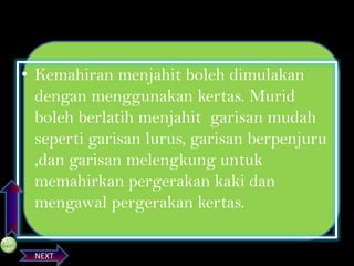 PREVIOS

• Kemahiran menjahit boleh dimulakan
dengan menggunakan kertas. Murid
boleh berlatih menjahit garisan mudah
seperti garisan lurus, garisan berpenjuru
,dan garisan melengkung untuk
memahirkan pergerakan kaki dan
mengawal pergerakan kertas.
NEXT

 