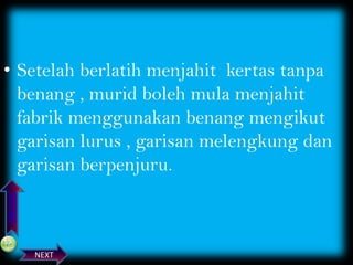 PREVIOS

• Setelah berlatih menjahit kertas tanpa
benang , murid boleh mula menjahit
fabrik menggunakan benang mengikut
garisan lurus , garisan melengkung dan
garisan berpenjuru.

NEXT

 