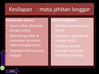 PREVIOS

Kesilapan : mata jahitan longgar
Sebab dan punca :
• Jarum tidak dipasang
dengan betul.
• Gelendung tidak di
masukkan ke dalam
sekoci dengan betul.
• Tegangan benang atas
longgar.

NEXT

Cara mengatasi :
• Betulkan pemasangan
jarum.
• Masukkan gelendung
dengan betul.
• Ketatkan semula
tegangan di ceper
penegang benang.

 