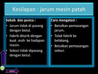 PREVIOS

Kesilapan : jarum mesin patah
Sebab dan punca :
• Jarum tidak di pasang
dengan betul.
• Fabrik ditarik dengan
kuat arah ke hadapan
mesin.
• Sekoci tidak dipasang
dengan betul.

NEXT

Cara mengatasi :
• Betulkan pemasangan
jarum.
• Tolak fabrik ke
belakang.
• Betulkan pemasangan
sekoci.

 