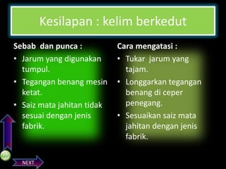 PREVIOS

Kesilapan : kelim berkedut
Sebab dan punca :
• Jarum yang digunakan
tumpul.
• Tegangan benang mesin
ketat.
• Saiz mata jahitan tidak
sesuai dengan jenis
fabrik.

NEXT

Cara mengatasi :
• Tukar jarum yang
tajam.
• Longgarkan tegangan
benang di ceper
penegang.
• Sesuaikan saiz mata
jahitan dengan jenis
fabrik.

 